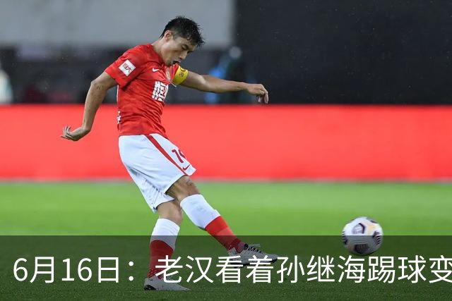 6月16日：老汉看着孙继海踢球变老，国脚成绩平平也有责任